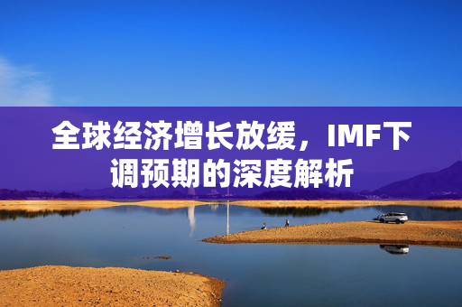 全球经济增长放缓，IMF下调预期的深度解析