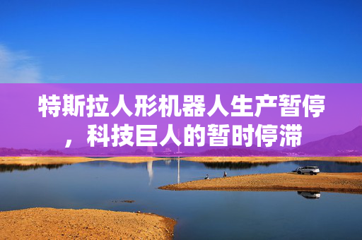 特斯拉人形机器人生产暂停，科技巨人的暂时停滞