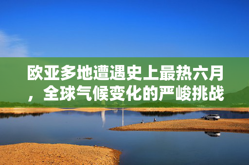 欧亚多地遭遇史上最热六月，全球气候变化的严峻挑战