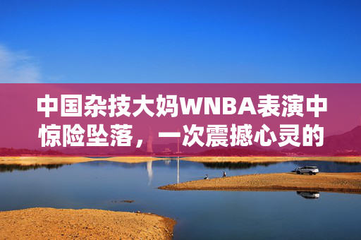 中国杂技大妈WNBA表演中惊险坠落，一次震撼心灵的舞台瞬间