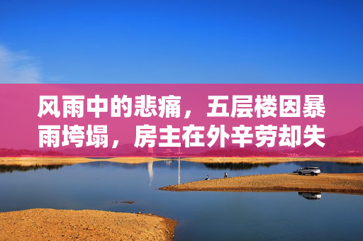 风雨中的悲痛，五层楼因暴雨垮塌，房主在外辛劳却失家园