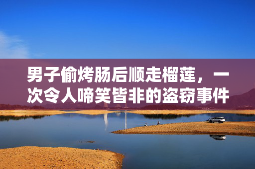 男子偷烤肠后顺走榴莲，一次令人啼笑皆非的盗窃事件