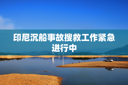 印尼沉船事故搜救工作紧急进行中
