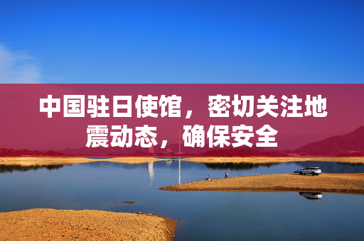 中国驻日使馆，密切关注地震动态，确保安全