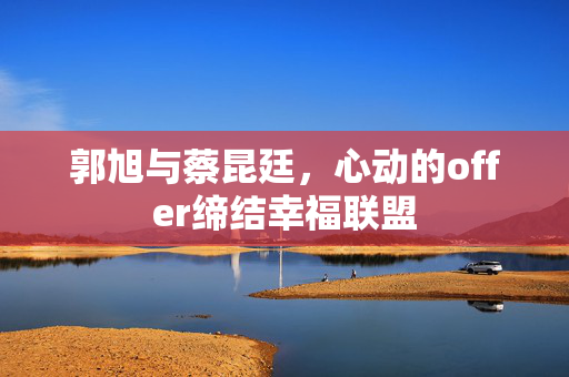 郭旭与蔡昆廷，心动的offer缔结幸福联盟