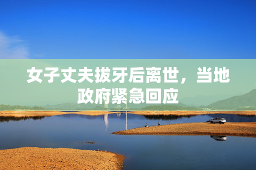 女子丈夫拔牙后离世，当地政府紧急回应