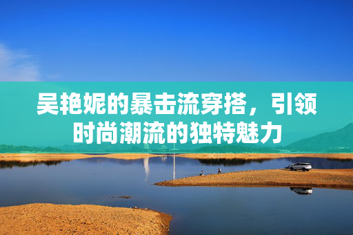 吴艳妮的暴击流穿搭，引领时尚潮流的独特魅力