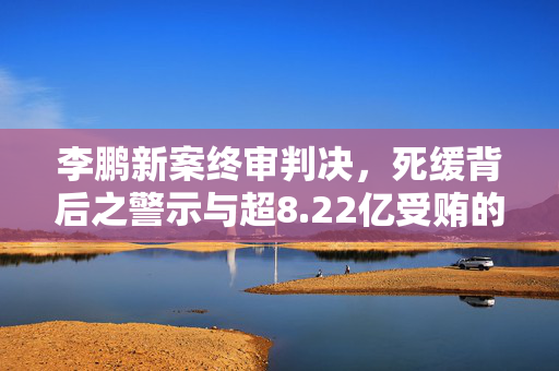 李鹏新案终审判决，死缓背后之警示与超8.22亿受贿的严重后果