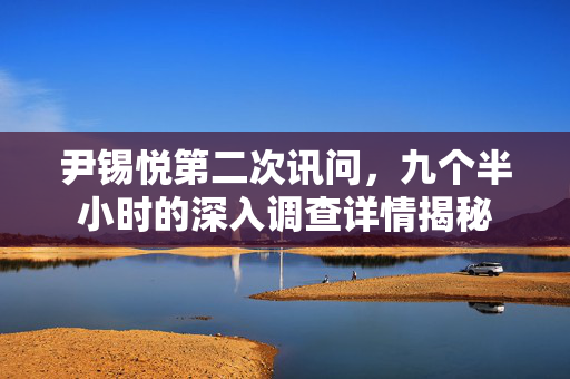 尹锡悦第二次讯问，九个半小时的深入调查详情揭秘