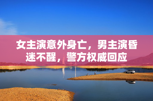 女主演意外身亡，男主演昏迷不醒，警方权威回应