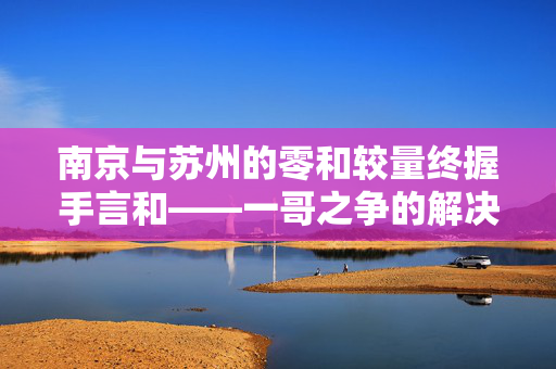 南京与苏州的零和较量终握手言和——一哥之争的解决