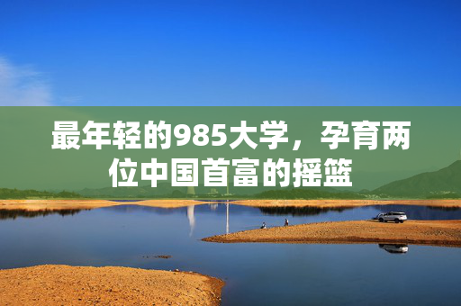 最年轻的985大学，孕育两位中国首富的摇篮
