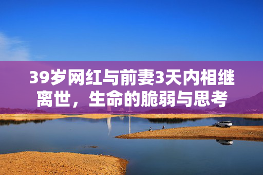 39岁网红与前妻3天内相继离世，生命的脆弱与思考