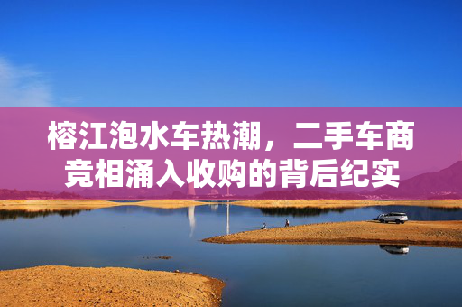 榕江泡水车热潮，二手车商竞相涌入收购的背后纪实