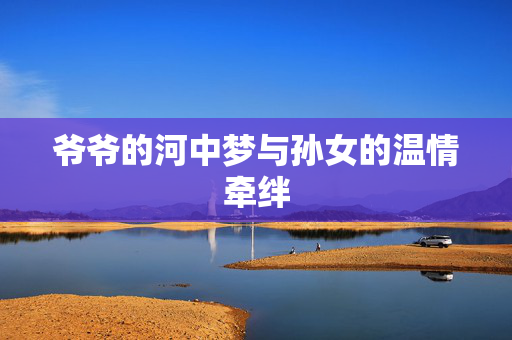爷爷的河中梦与孙女的温情牵绊