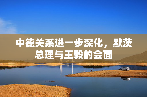 中德关系进一步深化，默茨总理与王毅的会面
