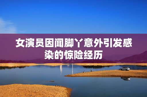 女演员因闻脚丫意外引发感染的惊险经历