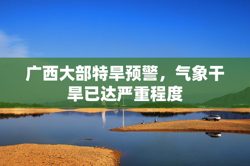 广西大部特旱预警，气象干旱已达严重程度