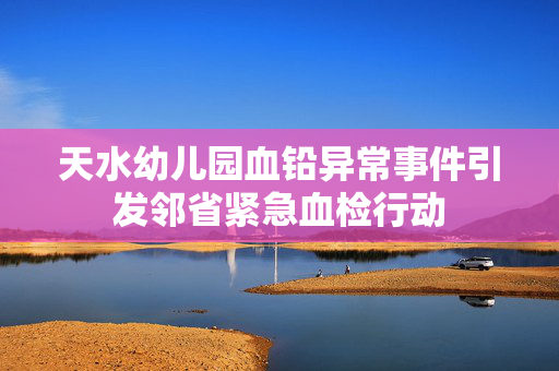 天水幼儿园血铅异常事件引发邻省紧急血检行动