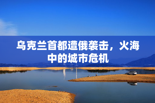 乌克兰首都遭俄袭击，火海中的城市危机