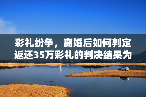 彩礼纷争，离婚后如何判定返还35万彩礼的判决结果为仅需还6万——一年半婚姻的彩礼纠纷解析