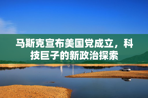 马斯克宣布美国党成立，科技巨子的新政治探索