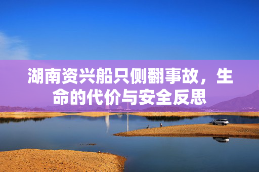 湖南资兴船只侧翻事故，生命的代价与安全反思