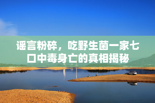 谣言粉碎，吃野生菌一家七口中毒身亡的真相揭秘