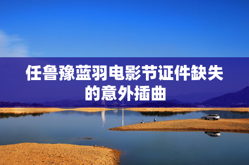 任鲁豫蓝羽电影节证件缺失的意外插曲