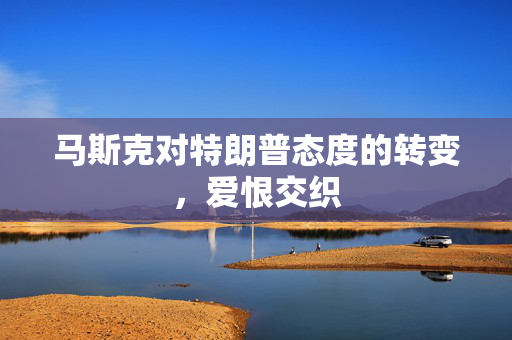 马斯克对特朗普态度的转变，爱恨交织