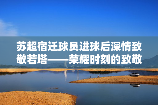苏超宿迁球员进球后深情致敬若塔——荣耀时刻的致敬仪式