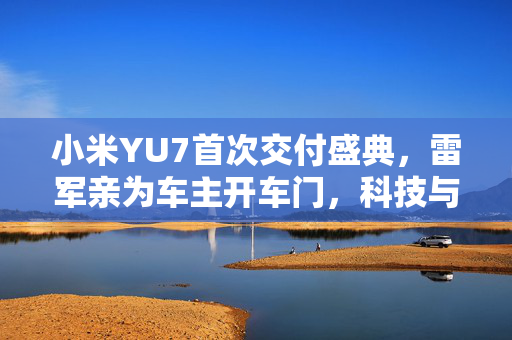 小米YU7首次交付盛典，雷军亲为车主开车门，科技与品质的完美融合