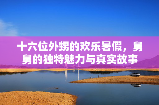 十六位外甥的欢乐暑假，舅舅的独特魅力与真实故事