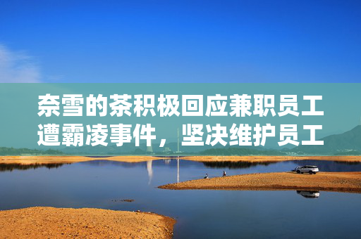 奈雪的茶积极回应兼职员工遭霸凌事件，坚决维护员工权益并倡导健康职场文化