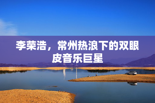 李荣浩，常州热浪下的双眼皮音乐巨星