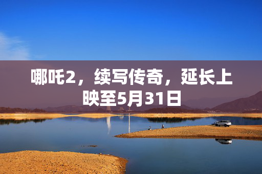 哪吒2，续写传奇，延长上映至5月31日