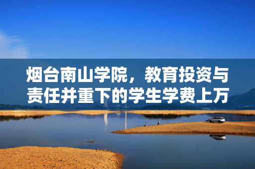 烟台南山学院，教育投资与责任并重下的学生学费上万现象