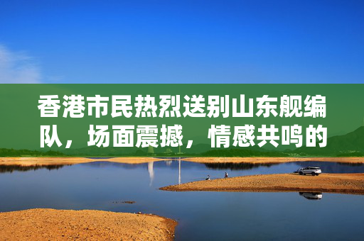 香港市民热烈送别山东舰编队，场面震撼，情感共鸣的壮观告别