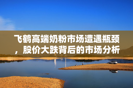 飞鹤高端奶粉市场遭遇瓶颈，股价大跌背后的市场分析与思考