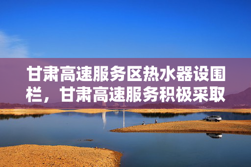 甘肃高速服务区热水器设围栏，甘肃高速服务积极采取措施应对
