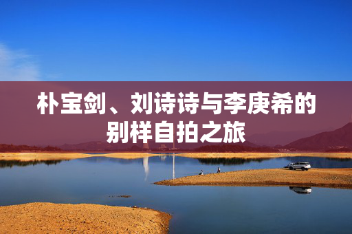 朴宝剑、刘诗诗与李庚希的别样自拍之旅