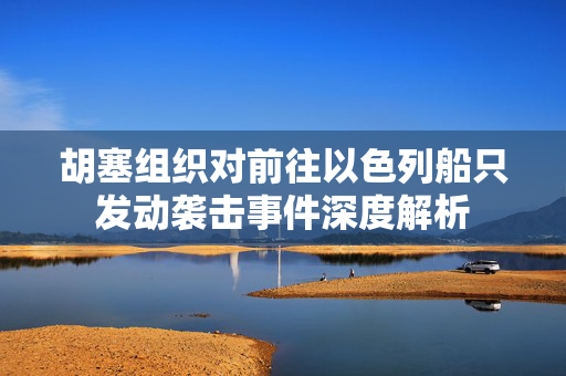 胡塞组织对前往以色列船只发动袭击事件深度解析