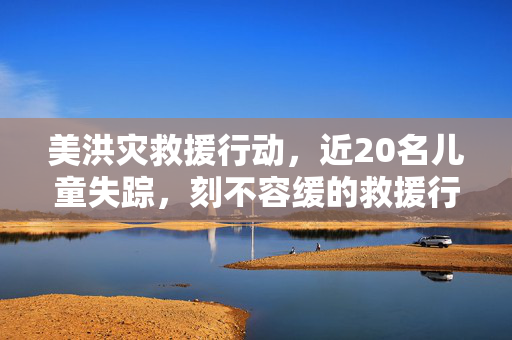美洪灾救援行动，近20名儿童失踪，刻不容缓的救援行动