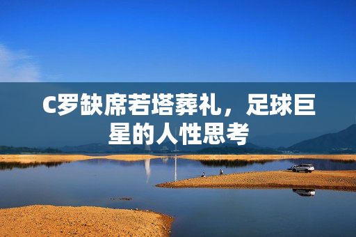C罗缺席若塔葬礼，足球巨星的人性思考