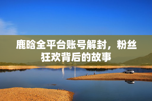 鹿晗全平台账号解封，粉丝狂欢背后的故事