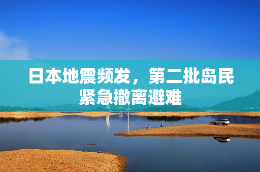 日本地震频发，第二批岛民紧急撤离避难