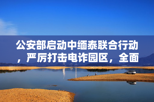 公安部启动中缅泰联合行动，严厉打击电诈园区，全面清剿行动启动