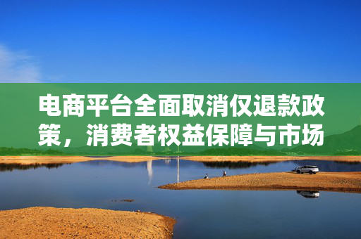 电商平台全面取消仅退款政策，消费者权益保障与市场秩序的再思考
