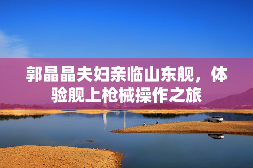 郭晶晶夫妇亲临山东舰，体验舰上枪械操作之旅