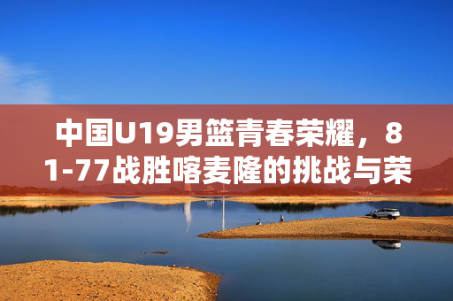 中国U19男篮青春荣耀，81-77战胜喀麦隆的挑战与荣耀